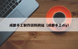 陆丰成都手工制作团购网站（成都手工diy）