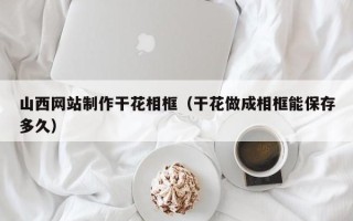 陆丰山西网站制作干花相框（干花做成相框能保存多久）